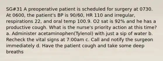 SG#31 A preoperative patient is scheduled for surgery at 0730. At 0600, the patient's BP is 90/60, HR 110 and irregular, respirations 22, and oral temp 100.9. O2 sat is 92% and he has a productive cough. What is the nurse's priority action at this time? a. Administer acetaminophen(Tylenol) with just a sip of water b. Recheck the vital signs at 7:00am c. Call and notify the surgeon immediately d. Have the patient cough and take some deep breaths