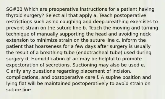 SG#33 Which are preoperative instructions for a patient having thyroid surgery? Select all that apply a. Teach postoperative restrictions such as no coughing and deep-breathing exercises to prevent strain on the suture line b. Teach the moving and turning technique of manually supporting the head and avoiding neck extension to minimize strain on the suture line c. Inform the patient that hoarseness for a few days after surgery is usually the result of a breathing tube (endotracheal tube) used during surgery d. Humidification of air may be helpful to promote expectoration of secretions. Suctioning may also be used e. Clarify any questions regarding placement of incision, complications, and postoperative care f. A supine position and lying flat will be maintained postoperatively to avoid strain on suture line