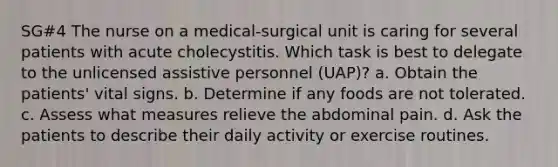 SG#4 The nurse on a medical-surgical unit is caring for several patients with acute cholecystitis. Which task is best to delegate to the unlicensed assistive personnel (UAP)? a. Obtain the patients' vital signs. b. Determine if any foods are not tolerated. c. Assess what measures relieve the abdominal pain. d. Ask the patients to describe their daily activity or exercise routines.