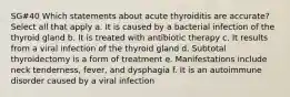 SG#40 Which statements about acute thyroiditis are accurate? Select all that apply a. It is caused by a bacterial infection of the thyroid gland b. It is treated with antibiotic therapy c. It results from a viral infection of the thyroid gland d. Subtotal thyroidectomy is a form of treatment e. Manifestations include neck tenderness, fever, and dysphagia f. It is an autoimmune disorder caused by a viral infection