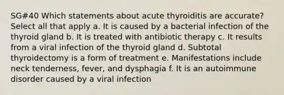 SG#40 Which statements about acute thyroiditis are accurate? Select all that apply a. It is caused by a bacterial infection of the thyroid gland b. It is treated with antibiotic therapy c. It results from a viral infection of the thyroid gland d. Subtotal thyroidectomy is a form of treatment e. Manifestations include neck tenderness, fever, and dysphagia f. It is an autoimmune disorder caused by a viral infection