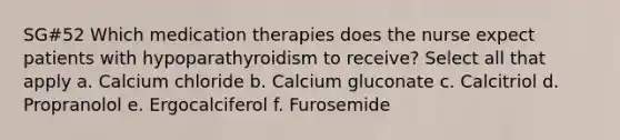 SG#52 Which medication therapies does the nurse expect patients with hypoparathyroidism to receive? Select all that apply a. Calcium chloride b. Calcium gluconate c. Calcitriol d. Propranolol e. Ergocalciferol f. Furosemide