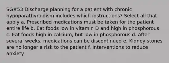 SG#53 Discharge planning for a patient with chronic hypoparathyroidism includes which instructions? Select all that apply a. Prescribed medications must be taken for the patient entire life b. Eat foods low in vitamin D and high in phosphorous c. Eat foods high in calcium, but low in phosphorous d. After several weeks, medications can be discontinued e. Kidney stones are no longer a risk to the patient f. Interventions to reduce anxiety