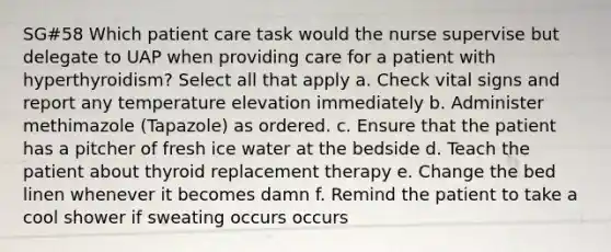 SG#58 Which patient care task would the nurse supervise but delegate to UAP when providing care for a patient with hyperthyroidism? Select all that apply a. Check vital signs and report any temperature elevation immediately b. Administer methimazole (Tapazole) as ordered. c. Ensure that the patient has a pitcher of fresh ice water at the bedside d. Teach the patient about thyroid replacement therapy e. Change the bed linen whenever it becomes damn f. Remind the patient to take a cool shower if sweating occurs occurs