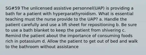 SG#59 The unlicensed assistive personnel(UAP) is providing a bath for a patient with hyperparathyroidism. What is essential teaching must the nurse provide to the UAP? a. Handle the patient carefully and use a lift sheet for repositioning b. Be sure to use a bath blanket to keep the patient from shivering c. Remind the patient about the importance of consuming foods rich in potassium d. Allow the patient to get out of bed and walk to the bathroom without assistance