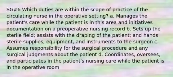 SG#6 Which duties are within the scope of practice of the circulating nurse in the operative setting? a. Manages the patient's care while the patient is in this area and initiatives documentation on a preoperative nursing record b. Sets up the sterile field; assists with the draping of the patient; and hands sterile supplies, equipment, and instruments to the surgeon c. Assumes responsibility for the surgical procedure and any surgical judgments about the patient d. Coordinates, oversees, and participates in the patient's nursing care while the patient is in the operative room