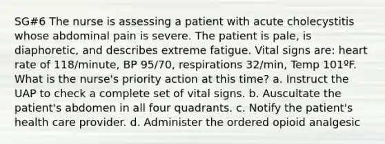 SG#6 The nurse is assessing a patient with acute cholecystitis whose abdominal pain is severe. The patient is pale, is diaphoretic, and describes extreme fatigue. Vital signs are: heart rate of 118/minute, BP 95/70, respirations 32/min, Temp 101ºF. What is the nurse's priority action at this time? a. Instruct the UAP to check a complete set of vital signs. b. Auscultate the patient's abdomen in all four quadrants. c. Notify the patient's health care provider. d. Administer the ordered opioid analgesic