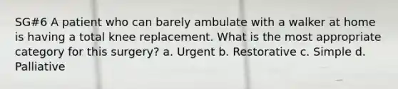 SG#6 A patient who can barely ambulate with a walker at home is having a total knee replacement. What is the most appropriate category for this surgery? a. Urgent b. Restorative c. Simple d. Palliative