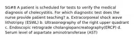 SG#8 A patient is scheduled for tests to verify the medical diagnosis of cholecystitis. For which diagnostic test does the nurse provide patient teaching? a. Extracorporeal shock wave lithotripsy (ESWL) b. Ultrasonography of the right upper quadrant c. Endoscopic retrograde cholangiopancreatography(ERCP) d. Serum level of aspartate aminotransferase (AST)