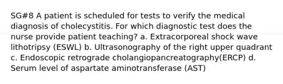 SG#8 A patient is scheduled for tests to verify the medical diagnosis of cholecystitis. For which diagnostic test does the nurse provide patient teaching? a. Extracorporeal shock wave lithotripsy (ESWL) b. Ultrasonography of the right upper quadrant c. Endoscopic retrograde cholangiopancreatography(ERCP) d. Serum level of aspartate aminotransferase (AST)