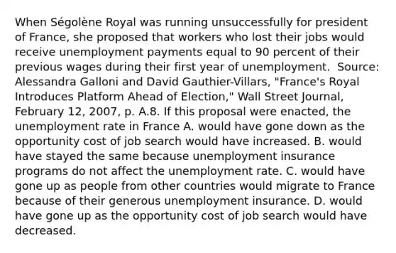 When​ Ségolène Royal was running unsuccessfully for president of​ France, she proposed that workers who lost their jobs would receive unemployment payments equal to 90 percent of their previous wages during their first year of unemployment. ​ Source: Alessandra Galloni and David​ Gauthier-Villars, "France's Royal Introduces Platform Ahead of​ Election," Wall Street Journal​, February​ 12, 2007, p. A.8. If this proposal were​ enacted, the unemployment rate in France A. would have gone down as the opportunity cost of job search would have increased. B. would have stayed the same because unemployment insurance programs do not affect the unemployment rate. C. would have gone up as people from other countries would migrate to France because of their generous unemployment insurance. D. would have gone up as the opportunity cost of job search would have decreased.