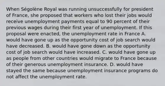 When​ Ségolène Royal was running unsuccessfully for president of​ France, she proposed that workers who lost their jobs would receive unemployment payments equal to 90 percent of their previous wages during their first year of unemployment. If this proposal were​ enacted, the <a href='https://www.questionai.com/knowledge/kh7PJ5HsOk-unemployment-rate' class='anchor-knowledge'>unemployment rate</a> in France A. would have gone up as the opportunity cost of job search would have decreased. B. would have gone down as the opportunity cost of job search would have increased. C. would have gone up as people from other countries would migrate to France because of their generous unemployment insurance. D. would have stayed the same because unemployment insurance programs do not affect the unemployment rate.