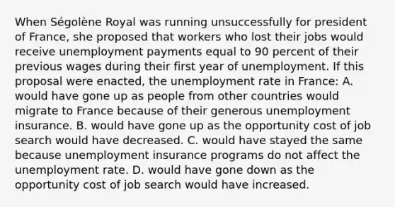 When​ Ségolène Royal was running unsuccessfully for president of​ France, she proposed that workers who lost their jobs would receive unemployment payments equal to 90 percent of their previous wages during their first year of unemployment. If this proposal were​ enacted, the unemployment rate in France: A. would have gone up as people from other countries would migrate to France because of their generous unemployment insurance. B. would have gone up as the opportunity cost of job search would have decreased. C. would have stayed the same because unemployment insurance programs do not affect the unemployment rate. D. would have gone down as the opportunity cost of job search would have increased.