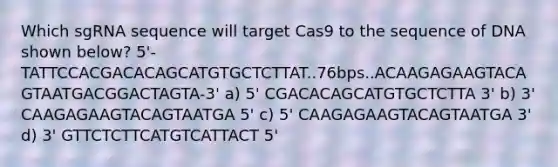 Which sgRNA sequence will target Cas9 to the sequence of DNA shown below? 5'-TATTCCACGACACAGCATGTGCTCTTAT..76bps..ACAAGAGAAGTACAGTAATGACGGACTAGTA-3' a) 5' CGACACAGCATGTGCTCTTA 3' b) 3' CAAGAGAAGTACAGTAATGA 5' c) 5' CAAGAGAAGTACAGTAATGA 3' d) 3' GTTCTCTTCATGTCATTACT 5'