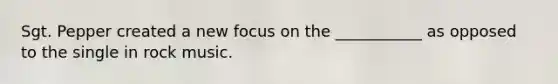 Sgt. Pepper created a new focus on the ___________ as opposed to the single in rock music.