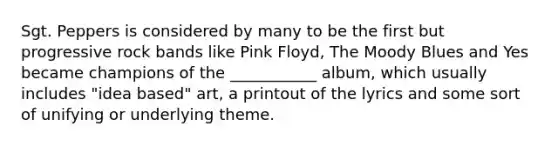 Sgt. Peppers is considered by many to be the first but progressive rock bands like Pink Floyd, The Moody Blues and Yes became champions of the ___________ album, which usually includes "idea based" art, a printout of the lyrics and some sort of unifying or underlying theme.