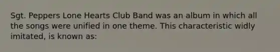 Sgt. Peppers Lone Hearts Club Band was an album in which all the songs were unified in one theme. This characteristic widly imitated, is known as: