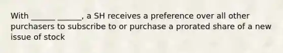 With ______ ______, a SH receives a preference over all other purchasers to subscribe to or purchase a prorated share of a new issue of stock