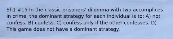 Sh1 #15 In the classic prisoners' dilemma with two accomplices in crime, the dominant strategy for each individual is to: A) not confess. B) confess. C) confess only if the other confesses. D) This game does not have a dominant strategy.