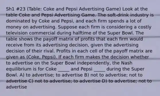 Sh1 #23 (Table: Coke and Pepsi Advertising Game) Look at the table Coke and Pepsi Advertising Game. The soft-drink industry is dominated by Coke and Pepsi, and each firm spends a lot of money on advertising. Suppose each firm is considering a costly television commercial during halftime of the Super Bowl. The table shows the payoff matrix of profits that each firm would receive from its advertising decision, given the advertising decision of their rival. Profits in each cell of the payoff matrix are given as (Coke, Pepsi). If each firm makes the decision whether to advertise on the Super Bowl independently, the Nash equilibrium is for Coke _____ and Pepsi _____ during the Super Bowl. A) to advertise; to advertise B) not to advertise; not to advertise C) not to advertise; to advertise D) to advertise; not to advertise