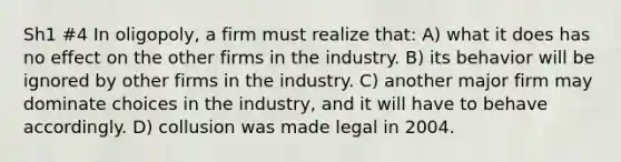 Sh1 #4 In oligopoly, a firm must realize that: A) what it does has no effect on the other firms in the industry. B) its behavior will be ignored by other firms in the industry. C) another major firm may dominate choices in the industry, and it will have to behave accordingly. D) collusion was made legal in 2004.