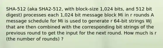 SHA-512 (aka SHA2-512, with block-size 1,024 bits, and 512 bit digest) processes each 1,024 bit message block Mi in r rounds A message schedule for Mi is used to generate r 64-bit strings Wj that are then combined with the corresponding bit strings of the previous round to get the input for the next round. How much is r (the number of rounds) ?