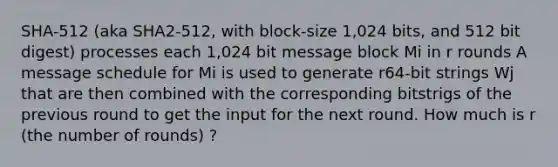 SHA-512 (aka SHA2-512, with block-size 1,024 bits, and 512 bit digest) processes each 1,024 bit message block Mi in r rounds A message schedule for Mi is used to generate r64-bit strings Wj that are then combined with the corresponding bitstrigs of the previous round to get the input for the next round. How much is r (the number of rounds) ?