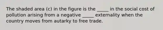 The shaded area (c) in the figure is the _____ in the social cost of pollution arising from a negative _____ externality when the country moves from autarky to free trade.