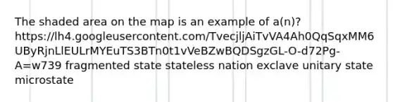 The shaded area on the map is an example of a(n)? https://lh4.googleusercontent.com/TvecjljAiTvVA4Ah0QqSqxMM6UByRjnLlEULrMYEuTS3BTn0t1vVeBZwBQDSgzGL-O-d72Pg-A=w739 fragmented state stateless nation exclave unitary state microstate