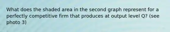 What does the shaded area in the second graph represent for a perfectly competitive firm that produces at output level Q​? (see photo 3)