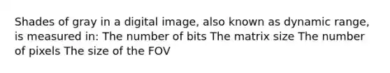 Shades of gray in a digital image, also known as dynamic range, is measured in: The number of bits The matrix size The number of pixels The size of the FOV