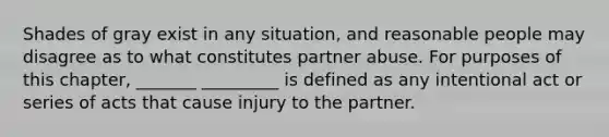 Shades of gray exist in any situation, and reasonable people may disagree as to what constitutes partner abuse. For purposes of this chapter, _______ _________ is defined as any intentional act or series of acts that cause injury to the partner.