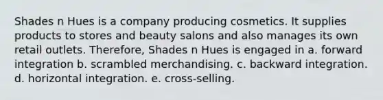 Shades n Hues is a company producing cosmetics. It supplies products to stores and beauty salons and also manages its own retail outlets. Therefore, Shades n Hues is engaged in a. forward integration b. scrambled merchandising. c. backward integration. d. horizontal integration. e. cross-selling.