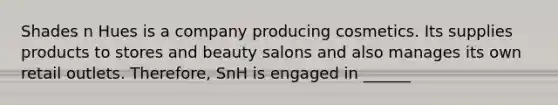 Shades n Hues is a company producing cosmetics. Its supplies products to stores and beauty salons and also manages its own retail outlets. Therefore, SnH is engaged in ______