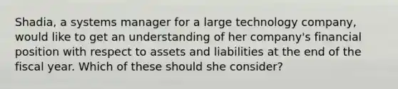 Shadia, a systems manager for a large technology company, would like to get an understanding of her company's financial position with respect to assets and liabilities at the end of the fiscal year. Which of these should she consider?