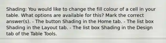 Shading: You would like to change the fill colour of a cell in your table. What options are available for this? Mark the correct answer(s). - The button Shading in the Home tab. - The list box Shading in the Layout tab. - The list box Shading in the Design tab of the Table Tools.