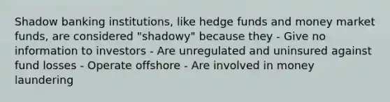 Shadow banking institutions, like hedge funds and money market funds, are considered "shadowy" because they - Give no information to investors - Are unregulated and uninsured against fund losses - Operate offshore - Are involved in money laundering