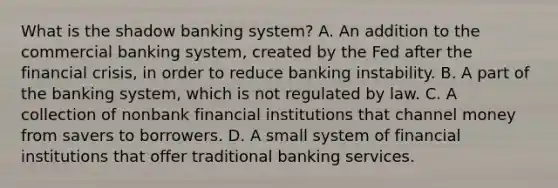 What is the shadow banking​ system? A. An addition to the commercial banking​ system, created by the Fed after the financial​ crisis, in order to reduce banking instability. B. A part of the banking​ system, which is not regulated by law. C. A collection of nonbank financial institutions that channel money from savers to borrowers. D. A small system of financial institutions that offer traditional banking services.