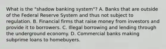 What is the​ "shadow banking​ system"? A. Banks that are outside of the Federal Reserve System and thus not subject to regulation. B. Financial firms that raise money from investors and provide it to borrowers. C. Illegal borrowing and lending through the underground economy. D. Commercial banks making subprime loans to homebuyers.