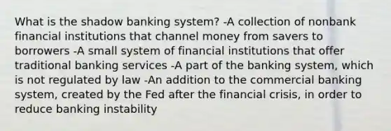 What is the shadow banking​ system? -A collection of nonbank financial institutions that channel money from savers to borrowers -A small system of financial institutions that offer traditional banking services -A part of the banking​ system, which is not regulated by law -An addition to the commercial banking​ system, created by the Fed after the financial​ crisis, in order to reduce banking instability