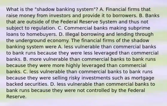 What is the​ "shadow banking​ system"? A. Financial firms that raise money from investors and provide it to borrowers. B. Banks that are outside of the Federal Reserve System and thus not subject to regulation. C. Commercial banks making subprime loans to homebuyers. D. Illegal borrowing and lending through the underground economy. The financial firms of the shadow banking system were A. less vulnerable than commercial banks to bank runs because they were less leveraged than commercial banks. B. more vulnerable than commercial banks to bank runs because they were more highly leveraged than commercial banks. C. less vulnerable than commercial banks to bank runs because they were selling risky investments such as mortgage backed securities. D. less vulnerable than commercial banks to bank runs because they were not controlled by the Federal Reserve.