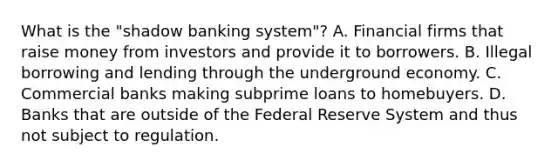 What is the "shadow banking system"? A. Financial firms that raise money from investors and provide it to borrowers. B. Illegal borrowing and lending through the underground economy. C. Commercial banks making subprime loans to homebuyers. D. Banks that are outside of the Federal Reserve System and thus not subject to regulation.