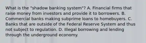 What is the​ "shadow banking​ system"? A. Financial firms that raise money from investors and provide it to borrowers. B. Commercial banks making subprime loans to homebuyers. C. Banks that are outside of the Federal Reserve System and thus not subject to regulation. D. Illegal borrowing and lending through the underground economy.