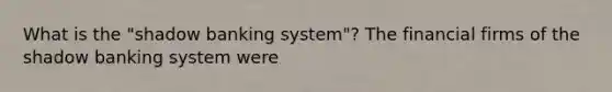 What is the​ "shadow banking​ system"? The financial firms of the shadow banking system were
