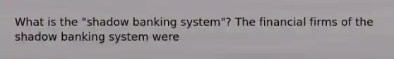 What is the "shadow banking system"? The financial firms of the shadow banking system were