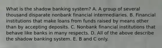 What is the shadow banking​ system? A. A group of several thousand disparate nonbank financial intermediaries. B. Financial institutions that make loans from funds raised by means other than by accepting deposits. C. Nonbank financial institutions that behave like banks in many respects. D. All of the above describe the shadow banking system. E. B and C only.