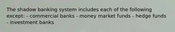 The shadow banking system includes each of the following except: - commercial banks - money market funds - hedge funds - investment banks