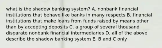 what is the shadow banking system? A. nonbank financial institutions that behave like banks in many respects B. financial institutions that make loans from funds raised by means other than by accepting deposits C. a group of several thousand disparate nonbank financial intermediaries D. all of the above describe the shadow banking system E. B and C only