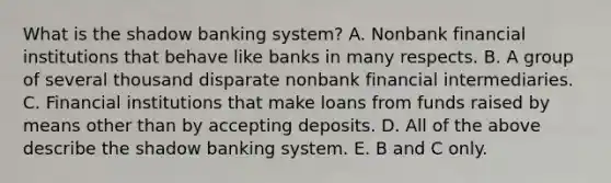 What is the shadow banking​ system? A. Nonbank financial institutions that behave like banks in many respects. B. A group of several thousand disparate nonbank financial intermediaries. C. Financial institutions that make loans from funds raised by means other than by accepting deposits. D. All of the above describe the shadow banking system. E. B and C only.