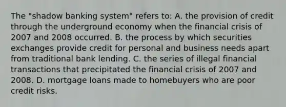 The "shadow banking system" refers to: A. the provision of credit through the underground economy when the financial crisis of 2007 and 2008 occurred. B. the process by which securities exchanges provide credit for personal and business needs apart from traditional bank lending. C. the series of illegal financial transactions that precipitated the financial crisis of 2007 and 2008. D. mortgage loans made to homebuyers who are poor credit risks.